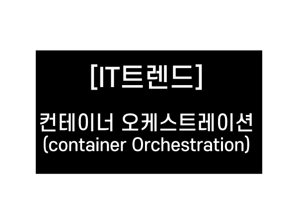 [IT트렌드] 컨테이너 오케스트레이션 (Container Orchestration)